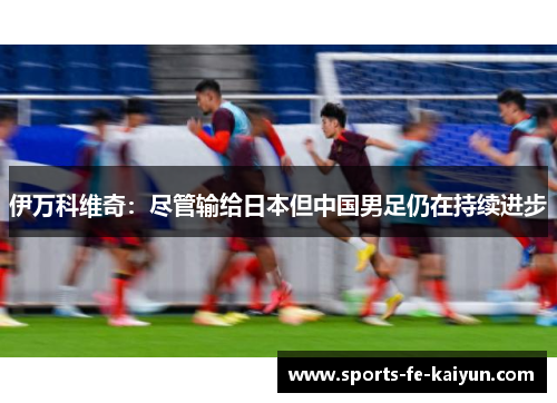伊万科维奇：尽管输给日本但中国男足仍在持续进步