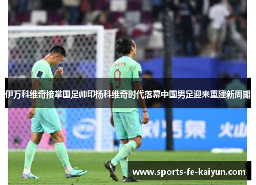 伊万科维奇接掌国足帅印扬科维奇时代落幕中国男足迎来重建新周期