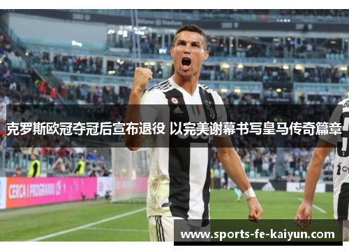 克罗斯欧冠夺冠后宣布退役 以完美谢幕书写皇马传奇篇章