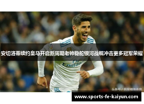 安切洛蒂续约皇马开启新周期老帅稳舵银河战舰冲击更多冠军荣耀