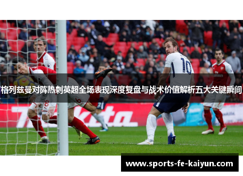 格列兹曼对阵热刺英超全场表现深度复盘与战术价值解析五大关键瞬间 格列兹曼对阵热刺英超全场表现深度复盘与战术价值解析五大关键瞬间